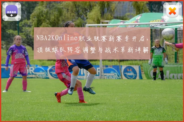 NBA2KOnline职业联赛新赛季开启,顶级球队阵容调整与战术革新详解