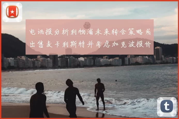电讯报分析利物浦未来转会策略或出售麦卡利斯特并考虑加克波报价