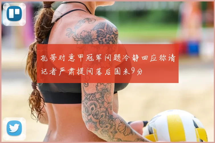 孔蒂对意甲冠军问题冷静回应称请记者严肃提问落后国米9分