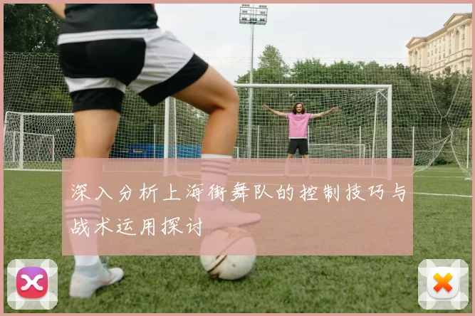 深入分析上海街舞队的控制技巧与战术运用探讨