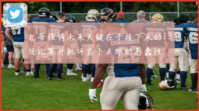 孔蒂强调未来关键在于接下来的13场比赛并批评首个丢球的愚蠢性