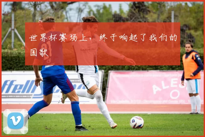 世界杯赛场上,终于响起了我们的国歌
