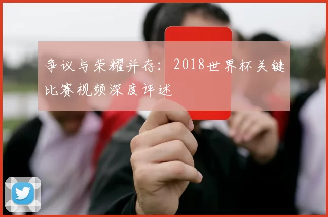 争议与荣耀并存：2018世界杯关键比赛视频深度评述