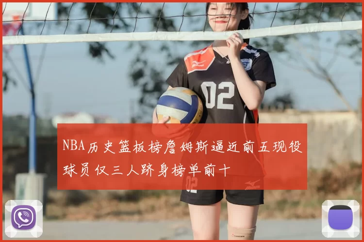NBA历史篮板榜詹姆斯逼近前五现役球员仅三人跻身榜单前十