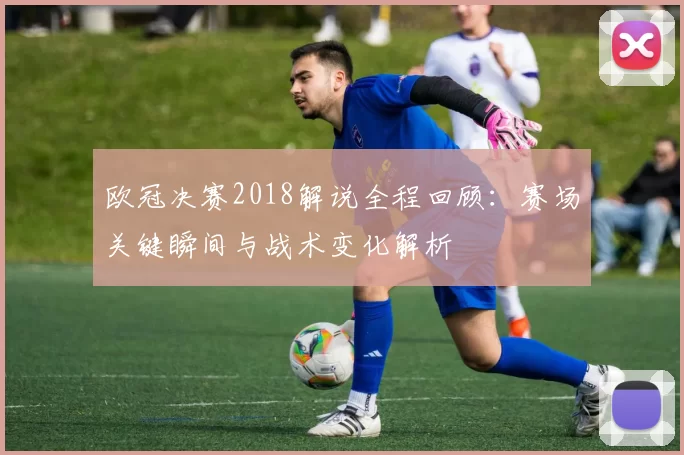 欧冠决赛2018解说全程回顾:赛场关键瞬间与战术变化解析