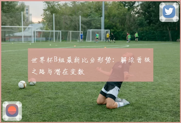 世界杯B组最新比分形势:解读晋级之路与潜在变数