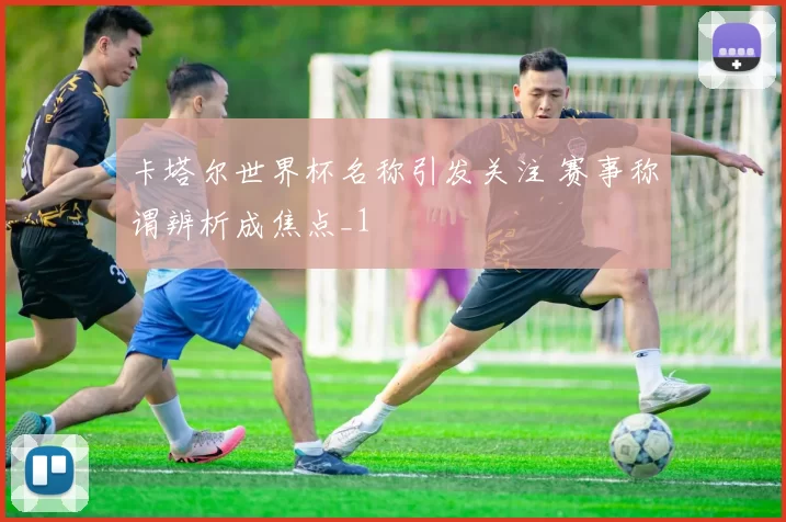 卡塔尔世界杯名称引发关注 赛事称谓辨析成焦点_1