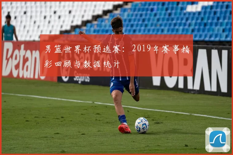 男篮世界杯预选赛:2019年赛事精彩回顾与数据统计
