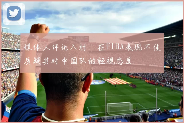 媒体人评论八村塁在FIBA表现不佳质疑其对中国队的轻视态度