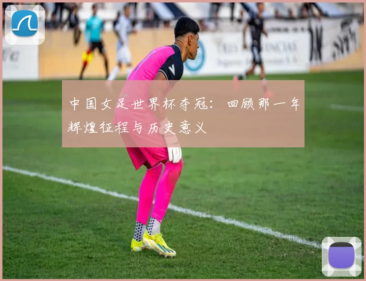 中国女足世界杯夺冠:回顾那一年辉煌征程与历史意义