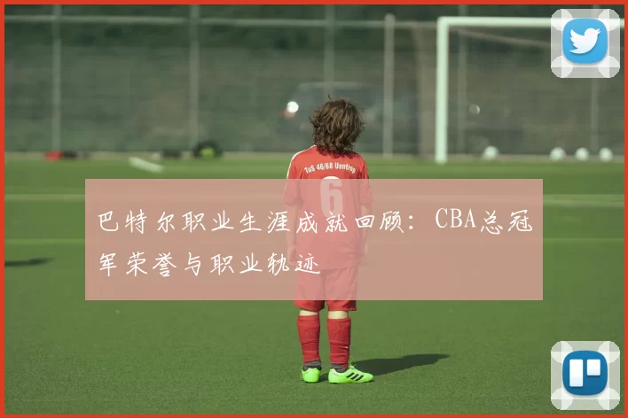 巴特尔职业生涯成就回顾:CBA总冠军荣誉与职业轨迹