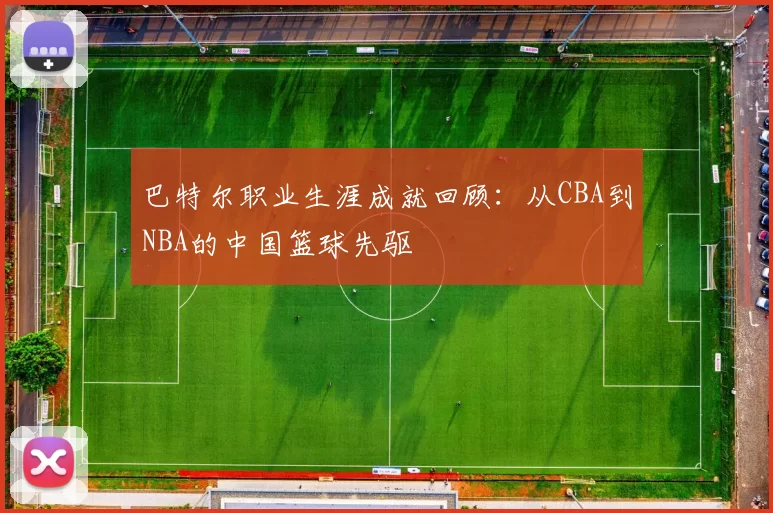 巴特尔职业生涯成就回顾:从CBA到NBA的中国篮球先驱