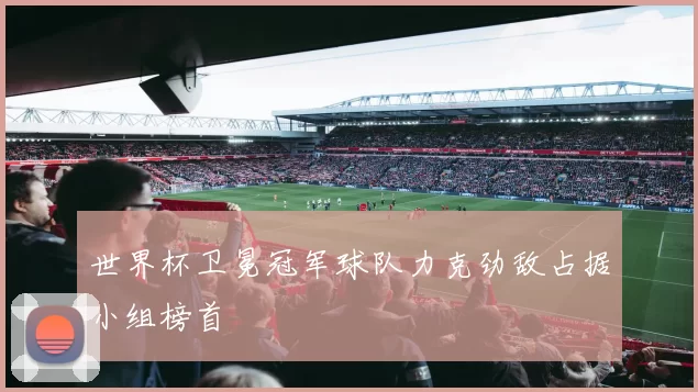 世界杯卫冕冠军球队力克劲敌占据小组榜首