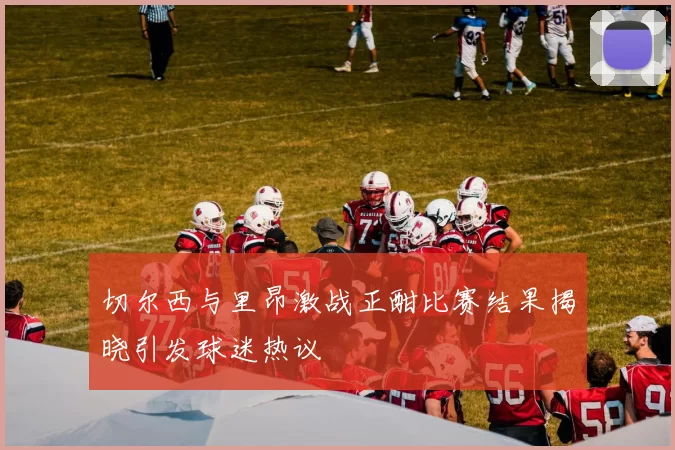 切尔西与里昂激战正酣比赛结果揭晓引发球迷热议