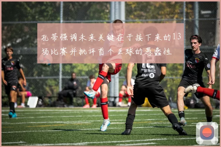 孔蒂强调未来关键在于接下来的13场比赛并批评首个丢球的愚蠢性
