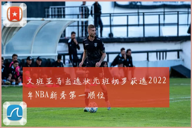 文班亚马当选状元班切罗获选2022年NBA新秀第一顺位