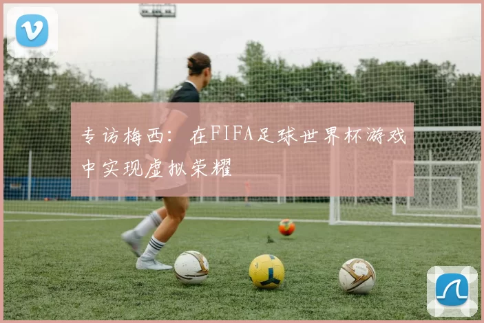 专访梅西：在FIFA足球世界杯游戏中实现虚拟荣耀
