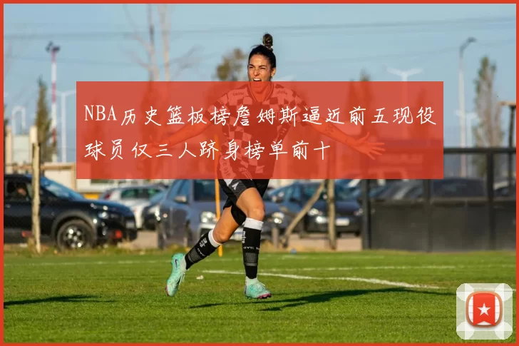 NBA历史篮板榜詹姆斯逼近前五现役球员仅三人跻身榜单前十