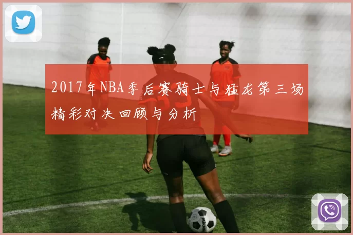 2017年NBA季后赛骑士与猛龙第三场精彩对决回顾与分析