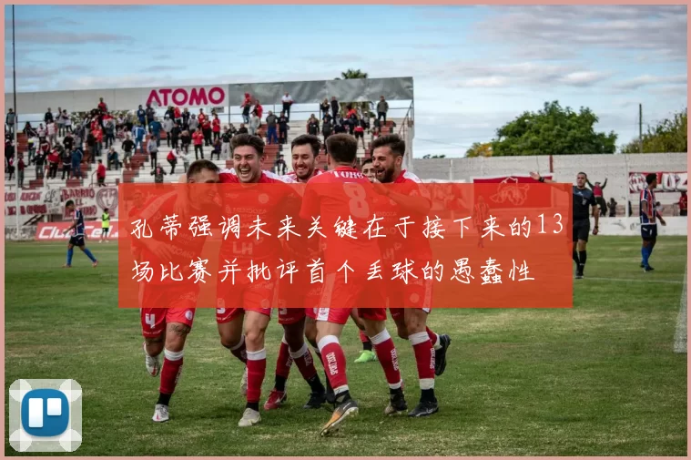 孔蒂强调未来关键在于接下来的13场比赛并批评首个丢球的愚蠢性