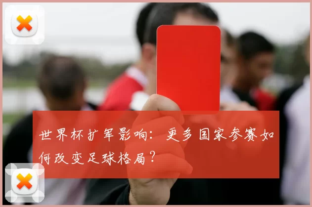 世界杯扩军影响：更多国家参赛如何改变足球格局？