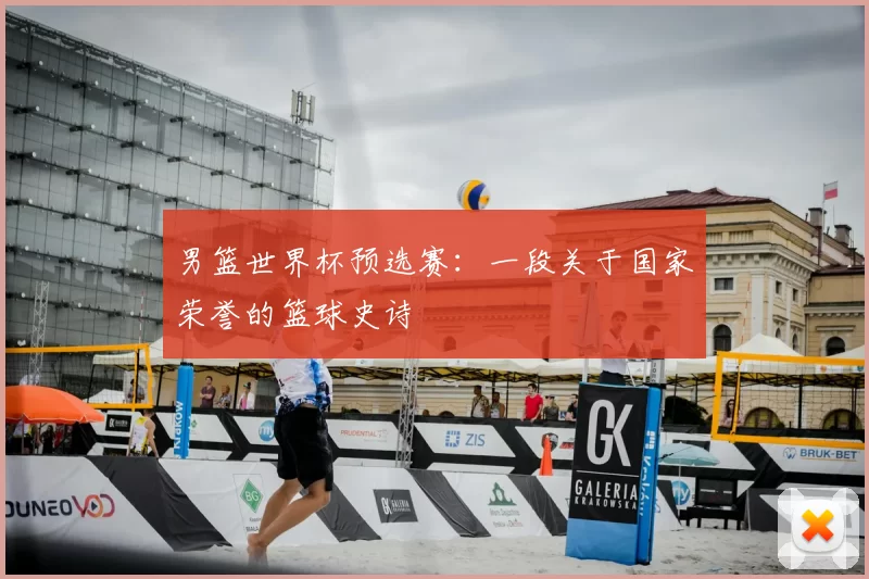 男篮世界杯预选赛:一段关于国家荣誉的篮球史诗