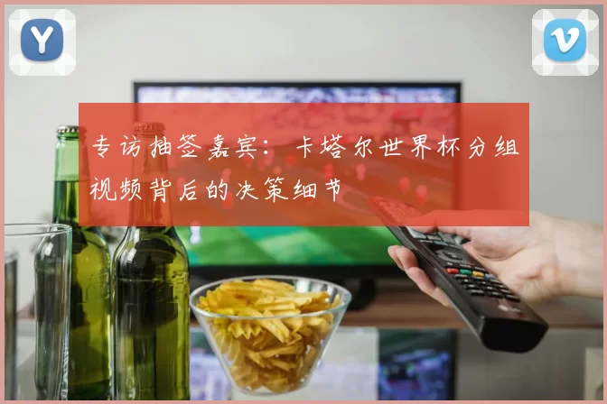 专访抽签嘉宾:卡塔尔世界杯分组视频背后的决策细节