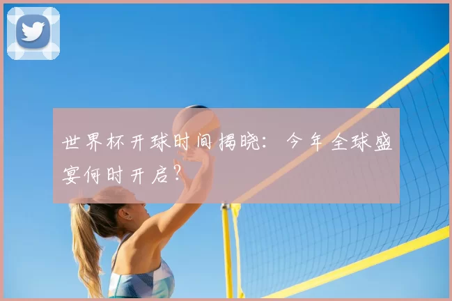 世界杯开球时间揭晓:今年全球盛宴何时开启?