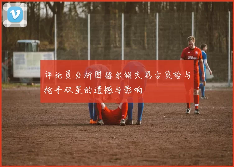 评论员分析图赫尔错失恩古莫哈与枪手双星的遗憾与影响