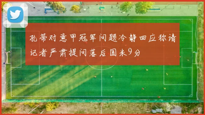 孔蒂对意甲冠军问题冷静回应称请记者严肃提问落后国米9分