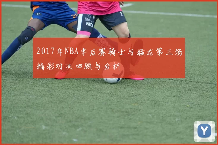 2017年NBA季后赛骑士与猛龙第三场精彩对决回顾与分析