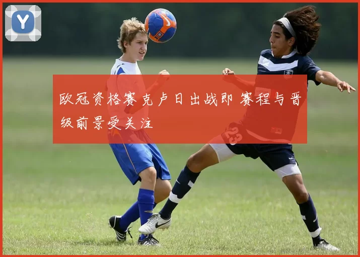 欧冠资格赛克卢日出战即 赛程与晋级前景受关注