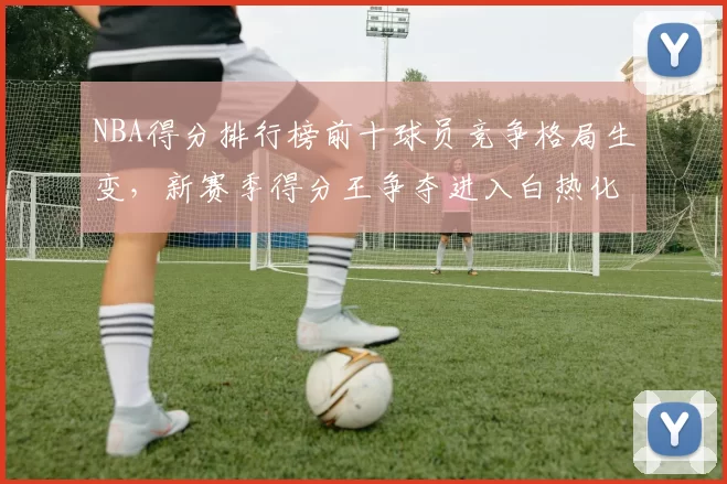 NBA得分排行榜前十球员竞争格局生变，新赛季得分王争夺进入白热化