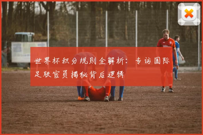 世界杯积分规则全解析:专访国际足联官员揭秘背后逻辑