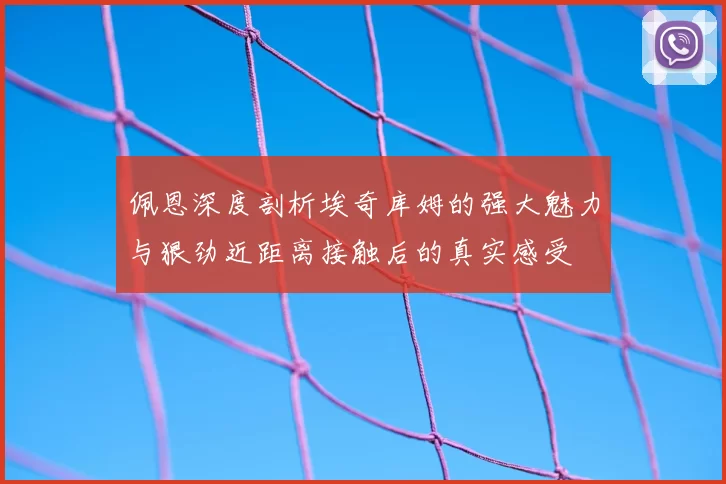 佩恩深度剖析埃奇库姆的强大魅力与狠劲近距离接触后的真实感受