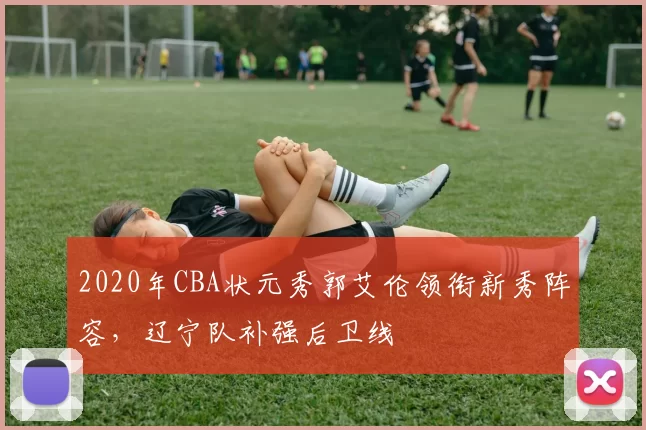 2020年CBA状元秀郭艾伦领衔新秀阵容,辽宁队补强后卫线