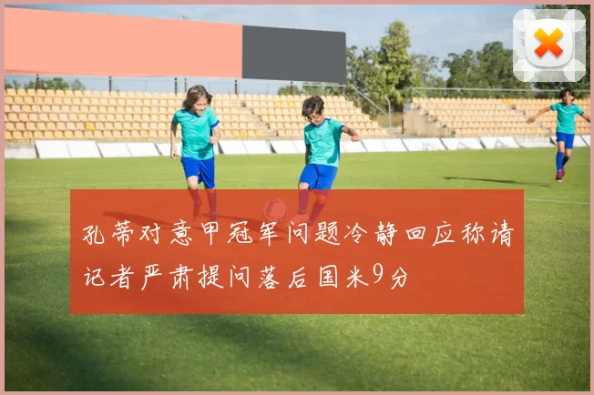 孔蒂对意甲冠军问题冷静回应称请记者严肃提问落后国米9分
