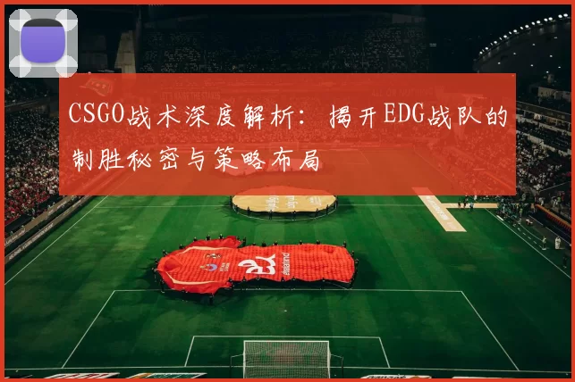 CSGO战术深度解析：揭开EDG战队的制胜秘密与策略布局
