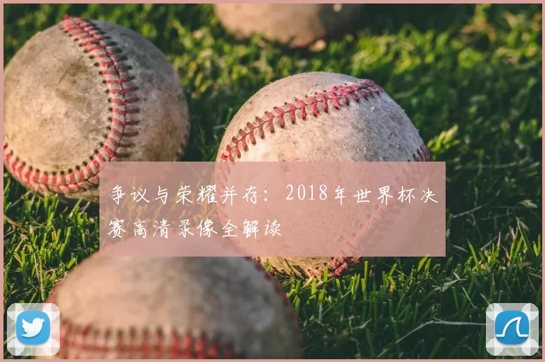 争议与荣耀并存:2018年世界杯决赛高清录像全解读