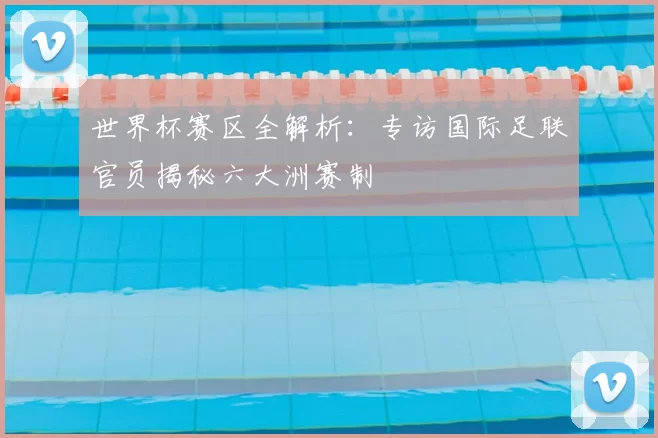 世界杯赛区全解析：专访国际足联官员揭秘六大洲赛制