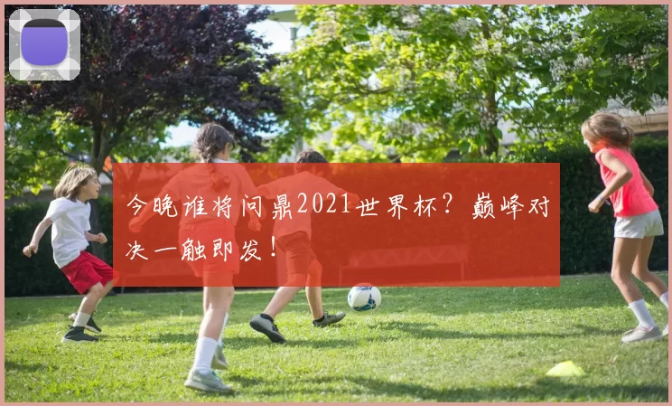 今晚谁将问鼎2021世界杯？巅峰对决一触即发！