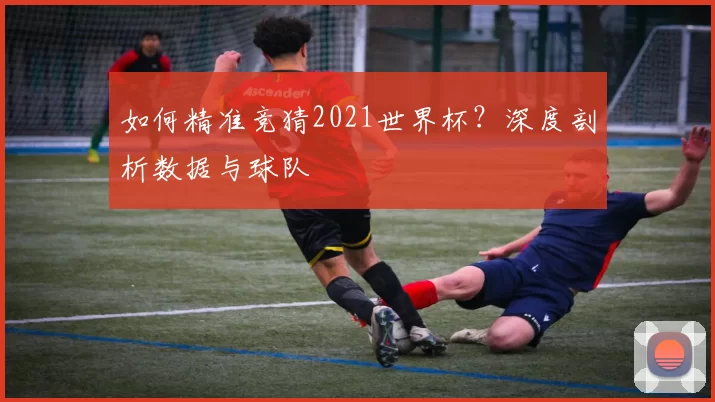 如何精准竞猜2021世界杯?深度剖析数据与球队