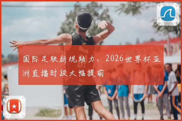 国际足联新规助力，2026世界杯亚洲直播时段大幅提前