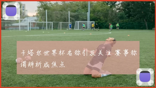 卡塔尔世界杯名称引发关注 赛事称谓辨析成焦点