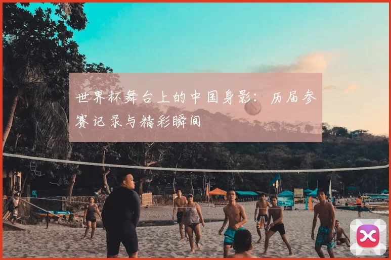 世界杯舞台上的中国身影：历届参赛记录与精彩瞬间