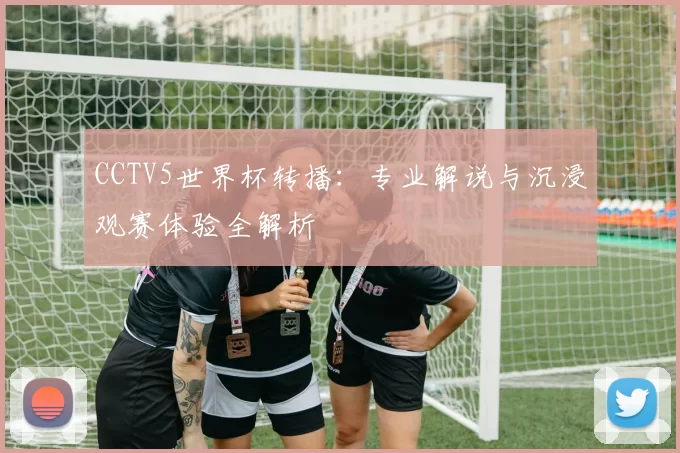 CCTV5世界杯转播:专业解说与沉浸观赛体验全解析