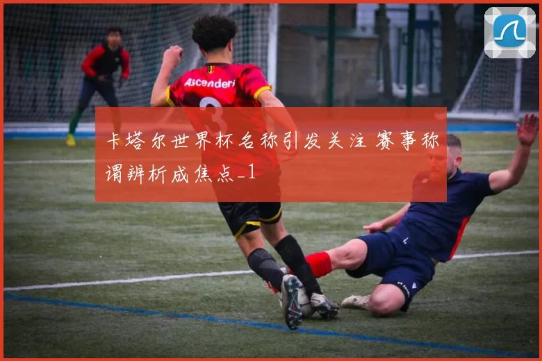 卡塔尔世界杯名称引发关注 赛事称谓辨析成焦点_1