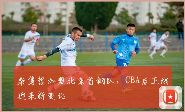 柴隽哲加盟北京首钢队，CBA后卫线迎来新变化