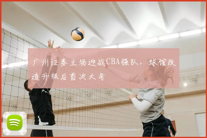 广州证券主场迎战CBA强队,球馆改造升级后首次大考