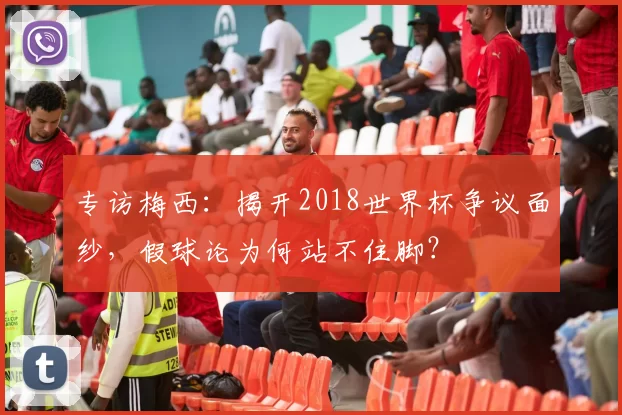 专访梅西：揭开2018世界杯争议面纱，假球论为何站不住脚？